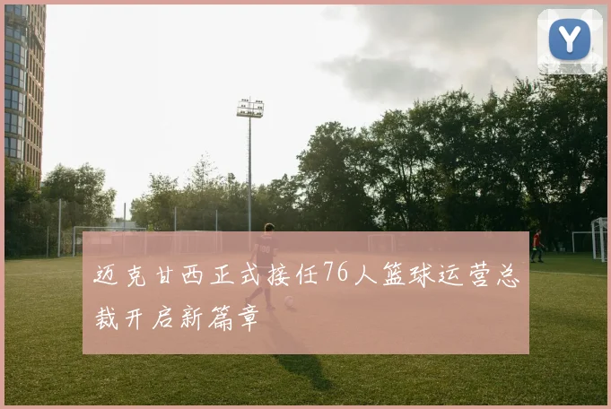迈克甘西正式接任76人篮球运营总裁开启新篇章