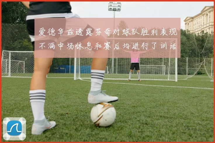 爱德华兹透露芬奇对球队胜利表现不满中场休息和赛后均进行了训话
