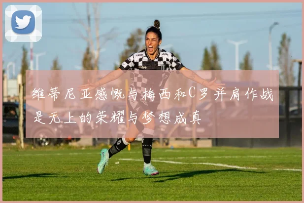 维蒂尼亚感慨与梅西和C罗并肩作战是无上的荣耀与梦想成真