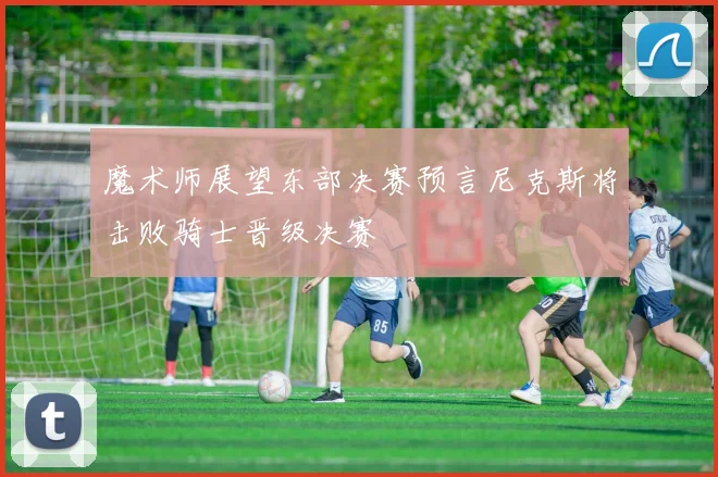 魔术师展望东部决赛预言尼克斯将击败骑士晋级决赛