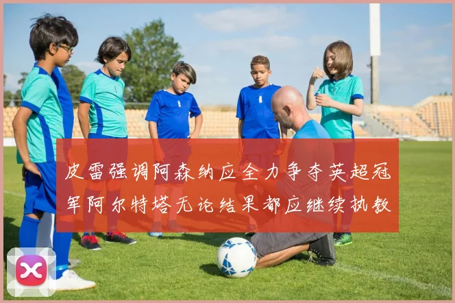 皮雷强调阿森纳应全力争夺英超冠军阿尔特塔无论结果都应继续执教