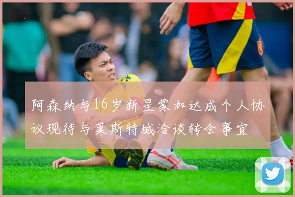 阿森纳与16岁新星蒙加达成个人协议现待与莱斯特城洽谈转会事宜