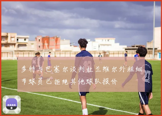 多特与巴塞尔谈判杜兰维尔外租细节球员已拒绝其他球队报价