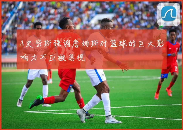 A史密斯强调詹姆斯对篮球的巨大影响力不应被忽视