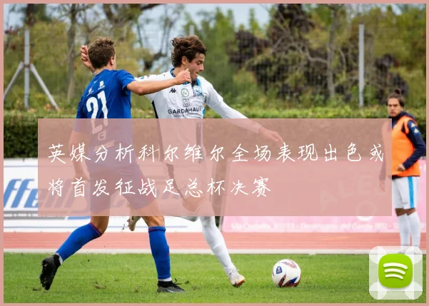 英媒分析科尔维尔全场表现出色或将首发征战足总杯决赛