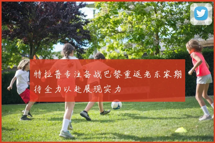 特拉普专注备战巴黎重返老东家期待全力以赴展现实力