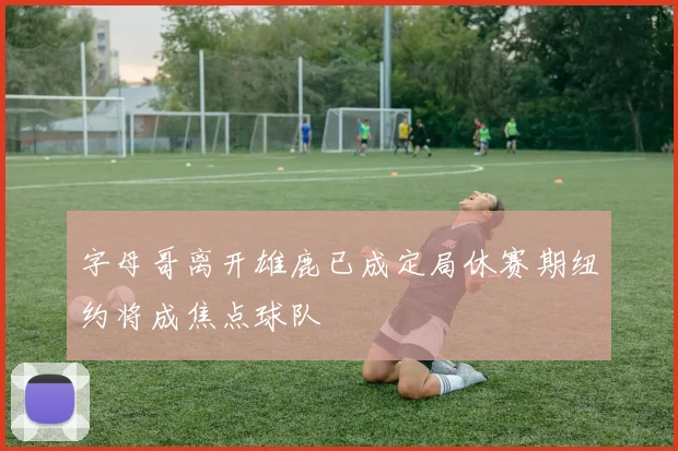 字母哥离开雄鹿已成定局休赛期纽约将成焦点球队