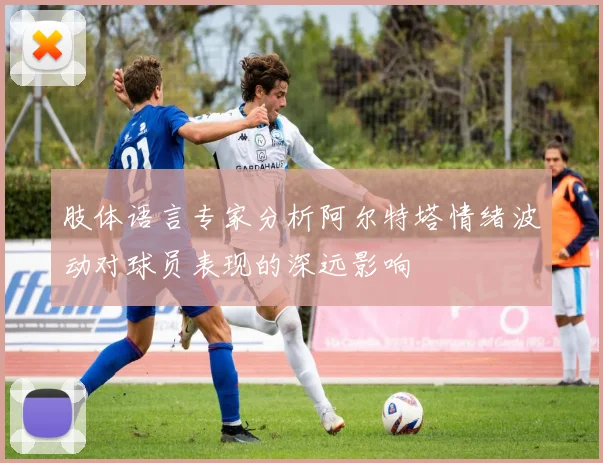 肢体语言专家分析阿尔特塔情绪波动对球员表现的深远影响