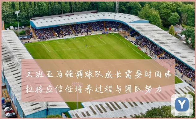 文班亚马强调球队成长需要时间弗拉格应信任培养过程与团队努力