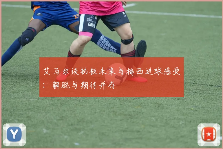 艾马尔谈执教未来与梅西进球感受：解脱与期待并存