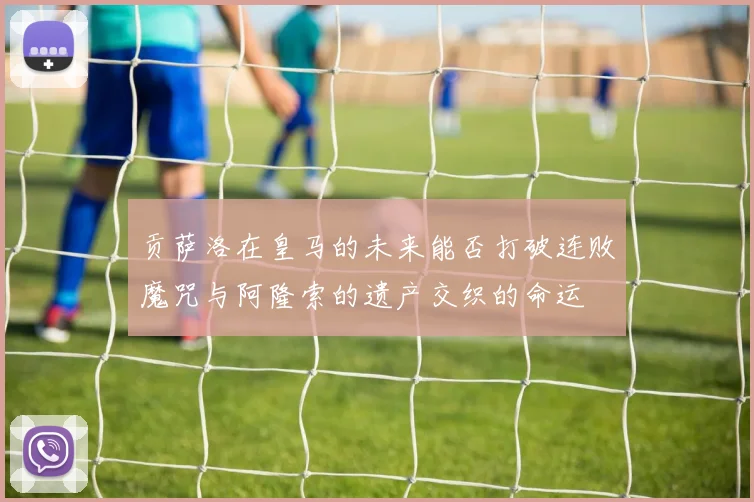 贡萨洛在皇马的未来能否打破连败魔咒与阿隆索的遗产交织的命运