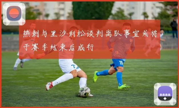 热刺与里沙利松谈判离队事宜或将于赛季结束后成行