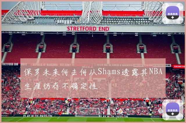 保罗未来何去何从Shams透露其NBA生涯仍存不确定性