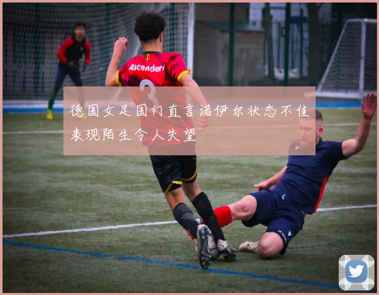 德国女足国门直言诺伊尔状态不佳表现陌生令人失望
