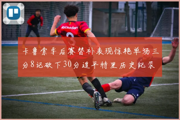 卡鲁索季后赛替补表现惊艳单场三分8记砍下30分追平特里历史纪录