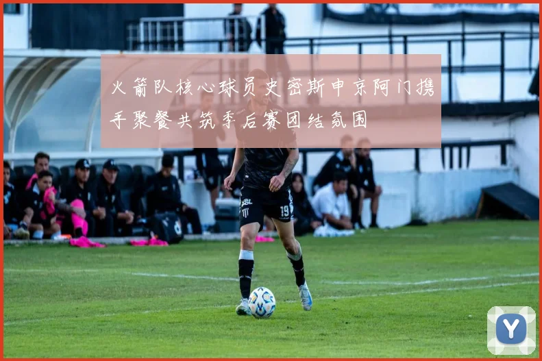 火箭队核心球员史密斯申京阿门携手聚餐共筑季后赛团结氛围
