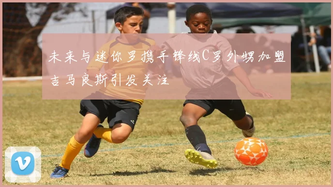 未来与迷你罗携手锋线C罗外甥加盟吉马良斯引发关注