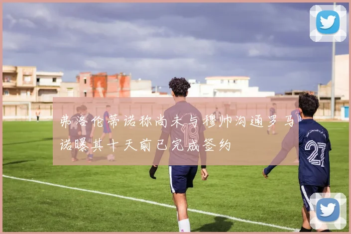 弗洛伦蒂诺称尚未与穆帅沟通罗马诺曝其十天前已完成签约