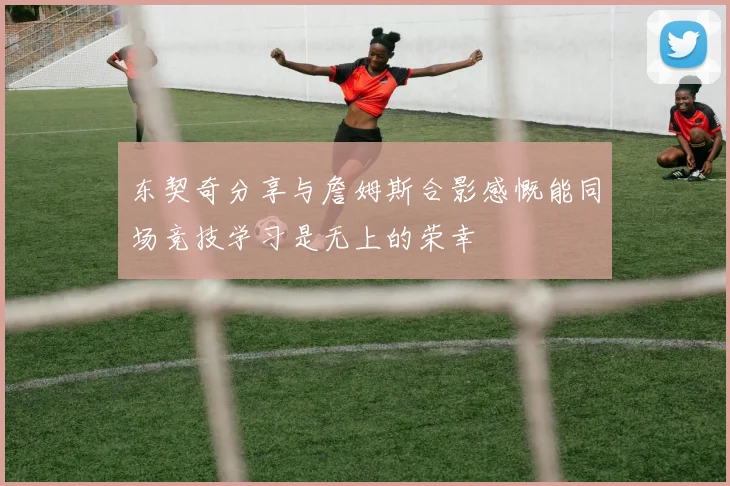 东契奇分享与詹姆斯合影感慨能同场竞技学习是无上的荣幸