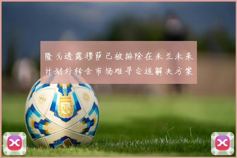 隆戈透露穆萨已被排除在米兰未来计划外转会市场难寻合适解决方案