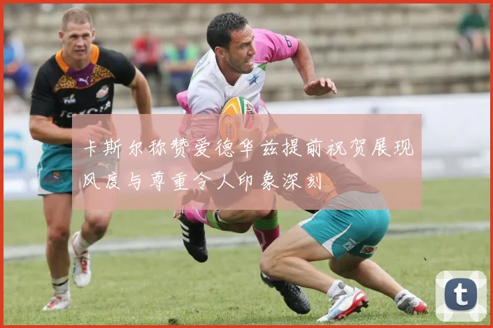 卡斯尔称赞爱德华兹提前祝贺展现风度与尊重令人印象深刻