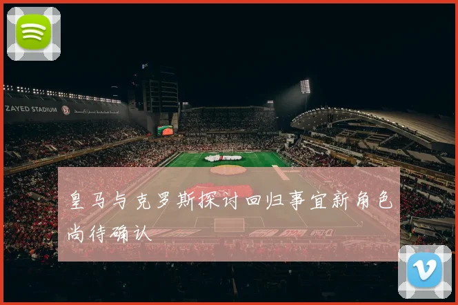 皇马与克罗斯探讨回归事宜新角色尚待确认