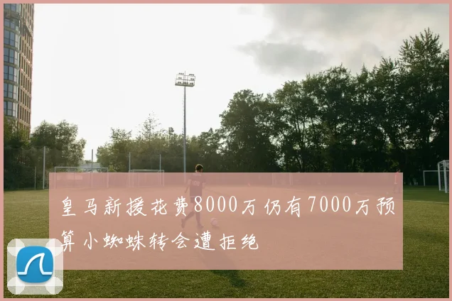 皇马新援花费8000万仍有7000万预算小蜘蛛转会遭拒绝