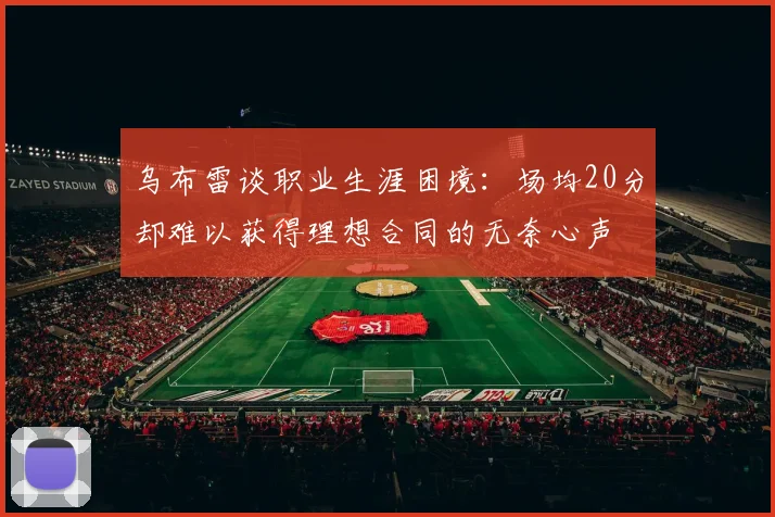 乌布雷谈职业生涯困境：场均20分却难以获得理想合同的无奈心声