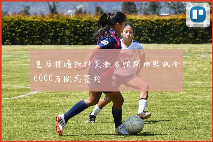 皇马将通知科莫激活帕斯回购机会6000万欧元签约