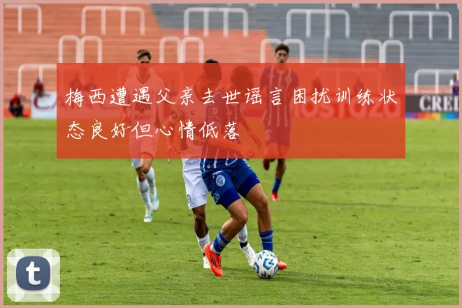 梅西遭遇父亲去世谣言困扰训练状态良好但心情低落