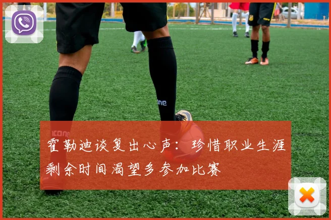霍勒迪谈复出心声：珍惜职业生涯剩余时间渴望多参加比赛