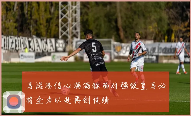 马诺洛信心满满称面对强敌皇马必将全力以赴再创佳绩