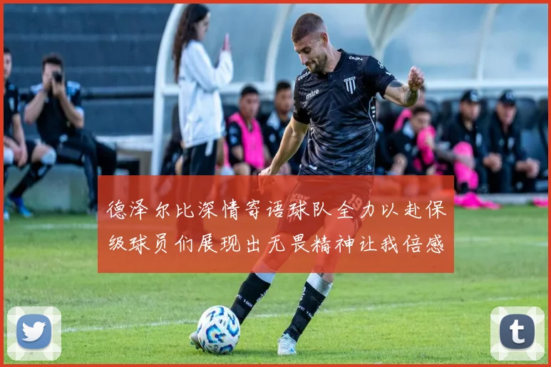 德泽尔比深情寄语球队全力以赴保级球员们展现出无畏精神让我倍感自豪
