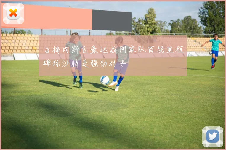 吉梅内斯自豪达成国家队百场里程碑称沙特是强劲对手