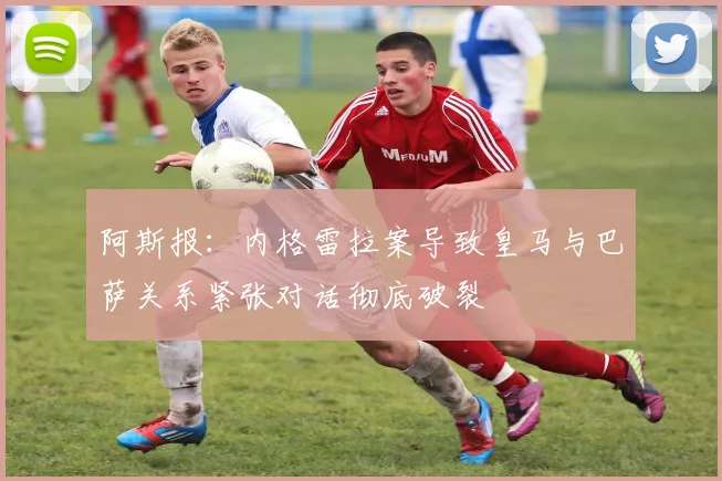 阿斯报：内格雷拉案导致皇马与巴萨关系紧张对话彻底破裂