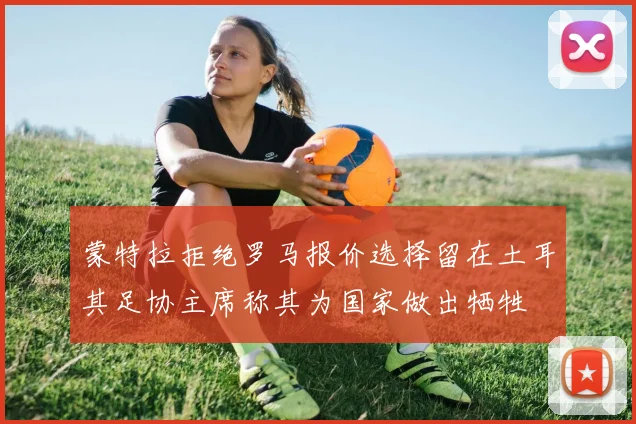 蒙特拉拒绝罗马报价选择留在土耳其足协主席称其为国家做出牺牲