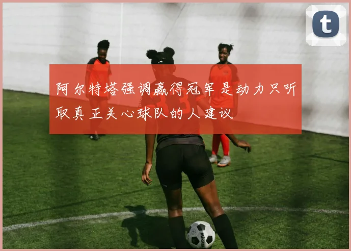 阿尔特塔强调赢得冠军是动力只听取真正关心球队的人建议